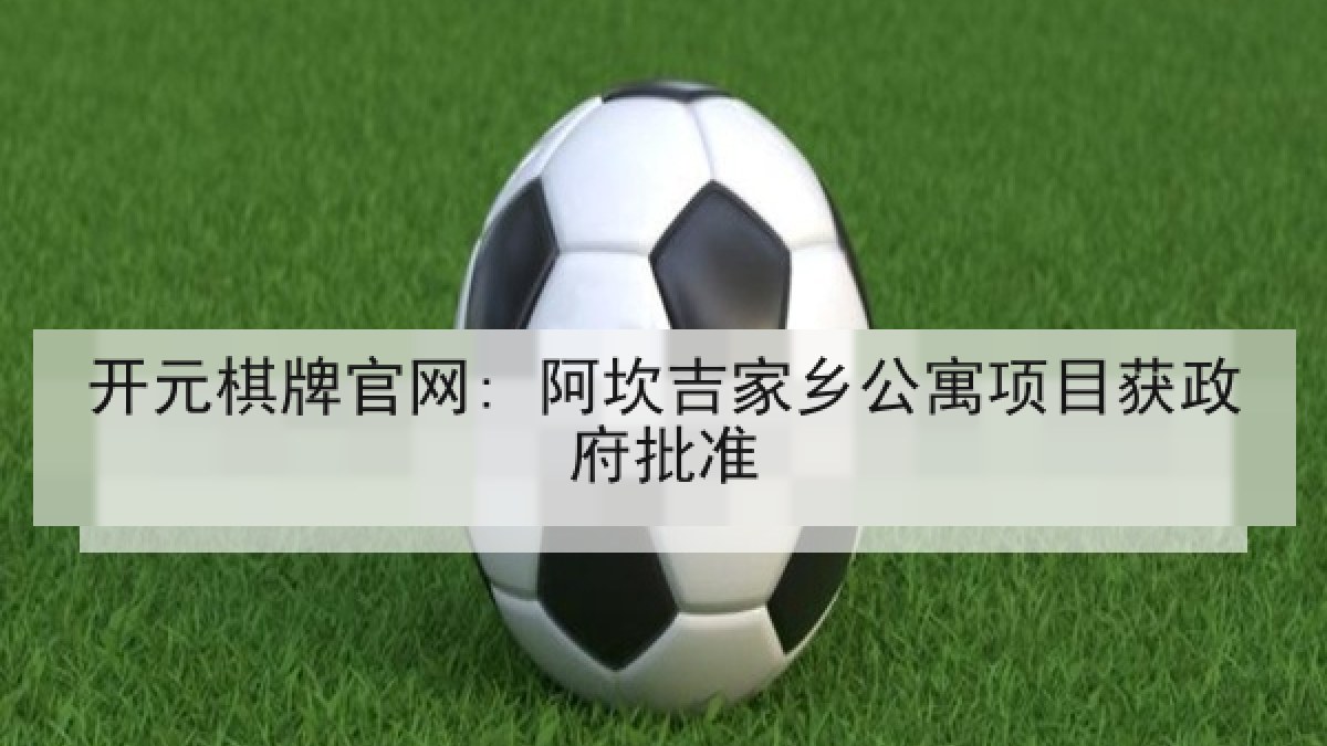 开元棋牌官网: 阿坎吉家乡公寓项目获政府批准