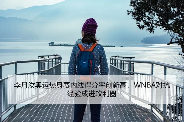 李月汝奥运热身赛内线得分率创新高，WNBA对抗经验成进攻利器